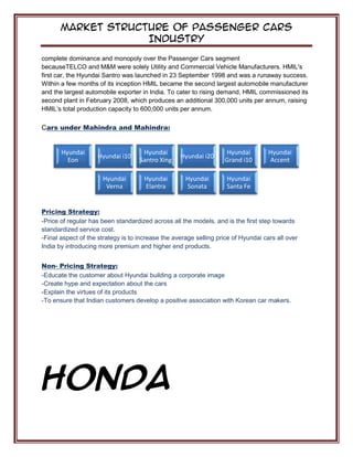 Market Structure of Passenger Cars
Industry
complete dominance and monopoly over the Passenger Cars segment
becauseTELCO and M&M were solely Utility and Commercial Vehicle Manufacturers. HMIL's
first car, the Hyundai Santro was launched in 23 September 1998 and was a runaway success.
Within a few months of its inception HMIL became the second largest automobile manufacturer
and the largest automobile exporter in India. To cater to rising demand, HMIL commissioned its
second plant in February 2008, which produces an additional 300,000 units per annum, raising
HMIL’s total production capacity to 600,000 units per annum.
Cars under Mahindra and Mahindra:
Pricing Strategy:
-Price of regular has been standardized across all the models, and is the first step towards
standardized service cost.
-Final aspect of the strategy is to increase the average selling price of Hyundai cars all over
India by introducing more premium and higher end products.
Non- Pricing Strategy:
-Educate the customer about Hyundai building a corporate image
-Create hype and expectation about the cars
-Explain the virtues of its products
-To ensure that Indian customers develop a positive association with Korean car makers.
HONDA
Hyundai
Eon
Hyundai i10
Hyundai
Santro Xing
Hyundai i20
Hyundai
Grand i10
Hyundai
Accent
Hyundai
Verna
Hyundai
Elantra
Hyundai
Sonata
Hyundai
Santa Fe
 