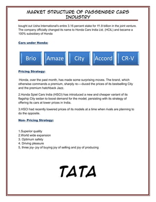 Market Structure of Passenger Cars
Industry
bought out Usha International's entire 3.16 percent stake for 1.8 billion in the joint venture.
The company officially changed its name to Honda Cars India Ltd. (HCIL) and became a
100% subsidiary of Honda
Cars under Honda:
Pricing Strategy:
:Honda, over the past month, has made some surprising moves. The brand, which
otherwise commands a premium, sharply re----duced the prices of its bestselling City
and the premium hatchback Jazz.
2.Honda Spiel Cars India (HSCI) has introduced a new and cheaper variant of its
flagship City sedan to boost demand for the model, persisting with its strategy of
offering its cars at lower prices in India.
3.HSCI had recently lowered prices of its models at a time when rivals are planning to
do the opposite.
Non- Pricing Strategy:
1.Superior quality
2.World wide expansion
3. Optimum safety
4. Driving pleasure
5, three joy- joy of buying joy of selling and joy of producing
TATA
Brio Amaze City Accord CR-V
 
