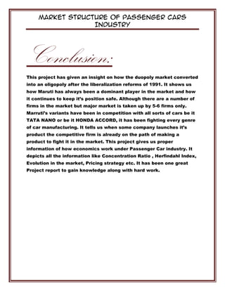 Market Structure of Passenger Cars
Industry
Conclusion:
This project has given an insight on how the duopoly market converted
into an oligopoly after the liberalization reforms of 1991. It shows us
how Maruti has always been a dominant player in the market and how
it continues to keep it’s position safe. Although there are a number of
firms in the market but major market is taken up by 5-6 firms only.
Marruti’s variants have been in competition with all sorts of cars be it
TATA NANO or be it HONDA ACCORD, it has been fighting every genre
of car manufacturing. It tells us when some company launches it’s
product the competitive firm is already on the path of making a
product to fight it in the market. This project gives us proper
information of how economics work under Passenger Car industry. It
depicts all the information like Concentration Ratio , Herfindahl Index,
Evolution in the market, Pricing strategy etc. It has been one great
Project report to gain knowledge along with hard work.
 