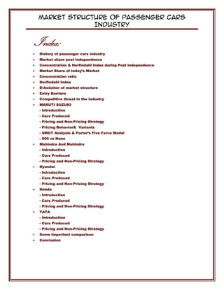 Market Structure of Passenger Cars
Industry
Index:
History of passenger cars industry
Market share post Independence
Concentration & Herfindahl Index during Post independence
Market Share of today’s Market
Concentration ratio
Herfindahl Index
Evbolution of market structure
Entry Barriers
Competitive threat in the Industry
MARUTI SUZUKI
- Introduction
- Cars Produced
- Pricing and Non-Pricing Strategy
- Pricing Behavior& Variants
- SWOT Analysis & Porter’s Five Force Model
- 800 vs Nano
Mahindra And Mahindra
- Introduction
- Cars Produced
- Pricing and Non-Pricing Strategy
Hyundai
- Introduction
- Cars Produced
- Pricing and Non-Pricing Strategy
Honda
- Introduction
- Cars Produced
- Pricing and Non-Pricing Strategy
TATA
- Introduction
- Cars Produced
- Pricing and Non-Pricing Strategy
Some Important comparison
Conclusion
 