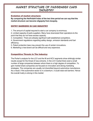 Market Structure of Passenger Cars
Industry
Evolution of market structure:
By comparing the Herfindahl Index of the two time period we can say that the
market structure can become oligopoly from duopoly.
ENTRY BARRIERS IN CAR INDUSTRY
1. The amount of capital required to start a car company is enormous.
2. Limited capacity of parts suppliers. Many have downsized their operations to the
point that they do not have excess capacity.
3. Competition. There are already significant well established competitors.
4. Government regulations regarding safety design, emission standards and fuel
efficiency.
5. Patent protection laws may prevent the use of certain innovations.
6. Marketing a new brand can be difficult and very expensive.
Competitive Threats In The Industry:
The Porter's analysis for the LCV and the M and HCV segments show strikingly similar
results except for the threat of new entrants. In the LCV market there exist a small
number of large companies between whom there is a high degree of competition. To
gain market share companies are focused on innovation and strong marketing
strategies. The companies are usually not diversified beyond automotive manufacture.
As a result, if the automotive sector is in a downturn, it could raise exit barriers. Hence
the overall rivalry is strong in this market
 