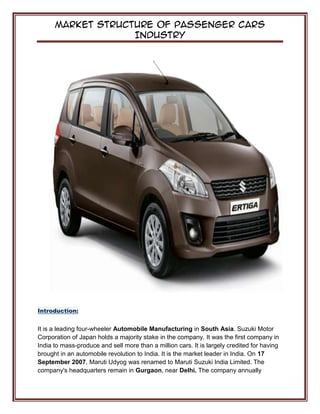 Market Structure of Passenger Cars
Industry
Introduction:
It is a leading four-wheeler Automobile Manufacturing in South Asia. Suzuki Motor
Corporation of Japan holds a majority stake in the company. It was the first company in
India to mass-produce and sell more than a million cars. It is largely credited for having
brought in an automobile revolution to India. It is the market leader in India. On 17
September 2007, Maruti Udyog was renamed to Maruti Suzuki India Limited. The
company's headquarters remain in Gurgaon, near Delhi. The company annually
 
