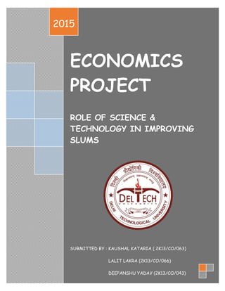 1
ECONOMICS
PROJECT
ROLE OF SCIENCE &
TECHNOLOGY IN IMPROVING
SLUMS
SUBMITTED BY : KAUSHAL KATARIA ( 2K13/CO/063)
LALIT LAKRA (2K13/CO/066)
DEEPANSHU YADAV (2K13/CO/043)
2015
 