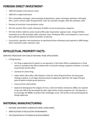 FOREIGN DIRECT INVESTMENT-
• 100% FDI allowed in the telecom sector.
• 100% FDI in single-brand retail.
• FDI in commodity exchanges, stock exchanges & depositories, power exchanges, petroleum refining by
PSUs, courier services under the government route has now been brought under the automatic route.
• Removal of restriction in tea plantation sector.
• FDI limit raised to 74% in credit information & 100% in asset reconstruction companies.
• FDI limit of 26% in defence sector raised to 49% under Government approval route. Foreign Portfolio
Investment up to 24% permitted under automatic route. FDI beyond 49% is also allowed on a case to case
basis with the approval of Cabinet Committee on Security.
• Construction, operation and maintenance of specified activities of Railway sector opened to 100% foreign
direct investment under automatic route.
INTELLECTUAL PROPERTY FACTS-
SIMPLIFIED PROCEDURE FOR FILING OF NATIONAL PHASE APPLICATIONS :
• E-filing facilities :
• For filing an application for patent or any document in the Patent Office, comprehensive e-filing
service is available at the official website with a facility for making e-payment and there is no need
to personally visit the office.
• Incentive for online filing:
• Indian Patent office offers 10% reduction in fees for online filing of all forms and documents
relating to patents, at all stages of processing of an application right from the stage of filing to
grant of patent and post-grant processes.
• Concession for small entities :
• Applicants belonging to the category of micro, small and medium enterprises (SMEs) are required
to pay only 50% of the fee payable by other legal entities namely companies etc. The objective is
to encourage the MSMEs to protect their knowledge assets. This facility can be availed equally by
foreign applicants.
NATIONAL MANUFACTURING-
• NATIONAL INVESTMENT & MANUFACTURING ZONES (NIMZ)
• SIMPLIFICATION OF REGULATORY ENVIRONMENTS
• THE ACQUISITION OF TECHNOLOGY & DEVELOPMENT
 