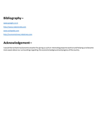 Bibliography –
www.google.co.in
http://www.makeinindia.com
www.wikipedia.com
http://economictimes.indiatimes.com
Acknowledgement–
I wouldlike tothankmyEconomicsteacherfor givingussuchan interestingprojecttoworkonand helpingustobecome
more aware about our surroundingsregarding the economicbackgroundandprogressof the country.
 