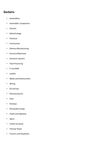 Sectors-
• Automobiles
• Automobile Components
• Aviation
• Biotechnology
• Chemical
• Construction
• Defence Manufacturing
• Electrical Machinery
• Electronic Systems
• Food Processing
• IT and BPM
• Leather
• Media and Entertainment
• Mining
• Oil and Gas
• Pharmaceuticals
• Ports
• Railways
• Renewable Energy
• Roads and Highways
• Space
• Textile Garments
• Thermal Power
• Tourism and Hospitality
 