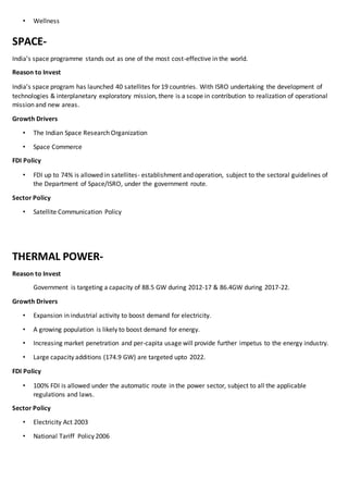 • Wellness
SPACE-
India’s space programme stands out as one of the most cost-effective in the world.
Reason to Invest
India’s space program has launched 40 satellites for 19 countries. With ISRO undertaking the development of
technologies & interplanetary exploratory mission, there is a scope in contribution to realization of operational
mission and new areas.
Growth Drivers
• The Indian Space Research Organization
• Space Commerce
FDI Policy
• FDI up to 74% is allowed in satellites- establishment and operation, subject to the sectoral guidelines of
the Department of Space/ISRO, under the government route.
Sector Policy
• Satellite Communication Policy
THERMAL POWER-
Reason to Invest
Government is targeting a capacity of 88.5 GW during 2012-17 & 86.4GW during 2017-22.
Growth Drivers
• Expansion in industrial activity to boost demand for electricity.
• A growing population is likely to boost demand for energy.
• Increasing market penetration and per-capita usage will provide further impetus to the energy industry.
• Large capacity additions (174.9 GW) are targeted upto 2022.
FDI Policy
• 100% FDI is allowed under the automatic route in the power sector, subject to all the applicable
regulations and laws.
Sector Policy
• Electricity Act 2003
• National Tariff Policy 2006
 