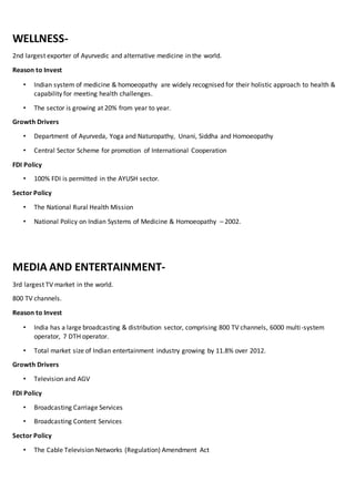 WELLNESS-
2nd largest exporter of Ayurvedic and alternative medicine in the world.
Reason to Invest
• Indian system of medicine & homoeopathy are widely recognised for their holistic approach to health &
capability for meeting health challenges.
• The sector is growing at 20% from year to year.
Growth Drivers
• Department of Ayurveda, Yoga and Naturopathy, Unani, Siddha and Homoeopathy
• Central Sector Scheme for promotion of International Cooperation
FDI Policy
• 100% FDI is permitted in the AYUSH sector.
Sector Policy
• The National Rural Health Mission
• National Policy on Indian Systems of Medicine & Homoeopathy – 2002.
MEDIA AND ENTERTAINMENT-
3rd largest TV market in the world.
800 TV channels.
Reason to Invest
• India has a large broadcasting & distribution sector, comprising 800 TV channels, 6000 multi-system
operator, 7 DTH operator.
• Total market size of Indian entertainment industry growing by 11.8% over 2012.
Growth Drivers
• Television and AGV
FDI Policy
• Broadcasting Carriage Services
• Broadcasting Content Services
Sector Policy
• The Cable Television Networks (Regulation) Amendment Act
 