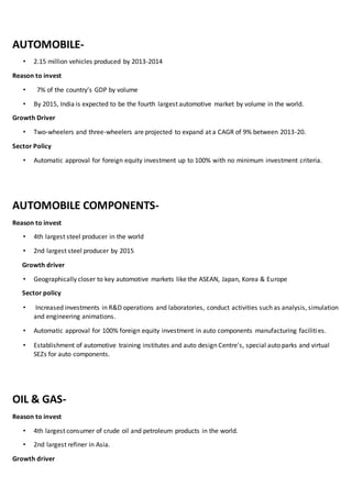 AUTOMOBILE-
• 2.15 million vehicles produced by 2013-2014
Reason to invest
• 7% of the country’s GDP by volume
• By 2015, India is expected to be the fourth largest automotive market by volume in the world.
Growth Driver
• Two-wheelers and three-wheelers are projected to expand at a CAGR of 9% between 2013-20.
Sector Policy
• Automatic approval for foreign equity investment up to 100% with no minimum investment criteria.
AUTOMOBILE COMPONENTS-
Reason to invest
• 4th largest steel producer in the world
• 2nd largest steel producer by 2015
Growth driver
• Geographically closer to key automotive markets like the ASEAN, Japan, Korea & Europe
Sector policy
• Increased investments in R&D operations and laboratories, conduct activities such as analysis, simulation
and engineering animations.
• Automatic approval for 100% foreign equity investment in auto components manufacturing facilities.
• Establishment of automotive training institutes and auto design Centre's, special auto parks and virtual
SEZs for auto components.
OIL & GAS-
Reason to invest
• 4th largest consumer of crude oil and petroleum products in the world.
• 2nd largest refiner in Asia.
Growth driver
 