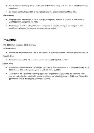 • New Exploration Licensing Policy and the Coal Bed Methane Policy have been put in place to encourage
investments
• Oil imports constitute over 80% of India’s total domestic oil consumptions of May, 2014.
Sector policy
• The government has decided to set up strategic storage of 5.03 MMT of crude oil at 3 locations –
Visakhapatnam, Mangalore and Padur.
• The Policy on Shale Gas & Oil, 2013 allows companies to apply for shale gas and oil rights in their
petroleum exploration licenses and petroleum mining leases.
IT & BPM-
USD 118 Billion –expected 2014 revenues.
Reason to invest
• The IT-BPM sector constitutes 8.1% of the country’s GDP and contributes significantly to public welfare.
Growth driver
• The sector includes 600 offshore development centres (ODCs) of 78 countries.
Sector policy
• National Policy on Information Technology 2012 aims to increase revenues of IT and BPM industry to USD
300 Billion by 2020 and expand exports to USD 200 Billion by 2020.
• Allocation of INR 5 Billion for launching a pan-India programme – Digital India and a national rural
internet and technology mission for services in villages and schools, training in IT skills and E-Kranti for
government service delivery and governance scheme.
 