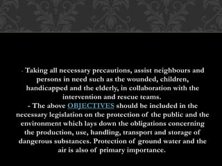 - Taking all necessary precautions, assist neighbours and
persons in need such as the wounded, children,
handicapped and the elderly, in collaboration with the
intervention and rescue teams.
- The above OBJECTIVES should be included in the
necessary legislation on the protection of the public and the
environment which lays down the obligations concerning
the production, use, handling, transport and storage of
dangerous substances. Protection of ground water and the
air is also of primary importance.
 