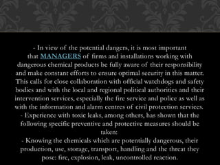 - In view of the potential dangers, it is most important
that MANAGERS of firms and installations working with
dangerous chemical products be fully aware of their responsibility
and make constant efforts to ensure optimal security in this matter.
This calls for close collaboration with official watchdogs and safety
bodies and with the local and regional political authorities and their
intervention services, especially the fire service and police as well as
with the information and alarm centres of civil protection services.
- Experience with toxic leaks, among others, has shown that the
following specific preventive and protective measures should be
taken:
- Knowing the chemicals which are potentially dangerous, their
production, use, storage, transport, handling and the threat they
pose: fire, explosion, leak, uncontrolled reaction.
 