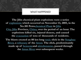 The Jilin chemical plant explosions were a series
of explosions which occurred on November 13, 2005, in the
No.101 Petrochemical Plant in Jilin
City, Jilin Province, China, over the period of an hour. The
explosions killed six, injured dozens, and caused
the evacuation of tens of thousands of residents.
The blasts created an 80 km long toxic slick in the Songhua
River, a tributary of the Amur. The slick, predominantly
made up of benzeneand nitrobenzene, passed through
the Amur River over subsequent weeks.
WHATHAPPPENED
 