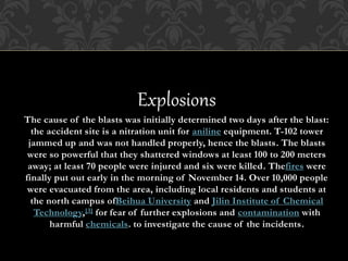 Explosions
The cause of the blasts was initially determined two days after the blast:
the accident site is a nitration unit for aniline equipment. T-102 tower
jammed up and was not handled properly, hence the blasts. The blasts
were so powerful that they shattered windows at least 100 to 200 meters
away; at least 70 people were injured and six were killed. Thefires were
finally put out early in the morning of November 14. Over 10,000 people
were evacuated from the area, including local residents and students at
the north campus ofBeihua University and Jilin Institute of Chemical
Technology,[3] for fear of further explosions and contamination with
harmful chemicals. to investigate the cause of the incidents.
 