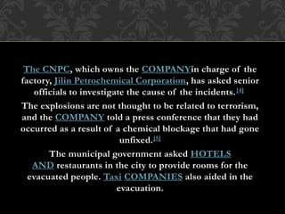 The CNPC, which owns the COMPANYin charge of the
factory, Jilin Petrochemical Corporation, has asked senior
officials to investigate the cause of the incidents.[4]
The explosions are not thought to be related to terrorism,
and the COMPANY told a press conference that they had
occurred as a result of a chemical blockage that had gone
unfixed.[5]
The municipal government asked HOTELS
AND restaurants in the city to provide rooms for the
evacuated people. Taxi COMPANIES also aided in the
evacuation.
 