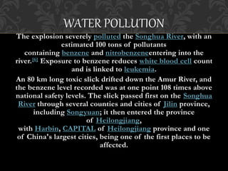 WATER POLLUTION
The explosion severely polluted the Songhua River, with an
estimated 100 tons of pollutants
containing benzene and nitrobenzeneentering into the
river.[6] Exposure to benzene reduces white blood cell count
and is linked to leukemia.
An 80 km long toxic slick drifted down the Amur River, and
the benzene level recorded was at one point 108 times above
national safety levels. The slick passed first on the Songhua
River through several counties and cities of Jilin province,
including Songyuan; it then entered the province
of Heilongjiang,
with Harbin, CAPITAL of Heilongjiang province and one
of China's largest cities, being one of the first places to be
affected.
 