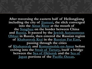 After traversing the eastern half of Heilongjiang
including the city of Jiamusi, the slick converged
into the Amur River at the mouth of
the Songhua on the border between China
and Russia. It passed by the Jewish Autonomous
Oblast in Russia, then entered the Russian region
of Khabarovsk Krai in the Russian Far East,
passing through the cities
of Khabarovsk and Komsomolsk-on-Amur before
exiting into the Strait of Tartary, itself a bridge
between the Sea of Okhotsk and the Sea of
Japan portions of the Pacific Ocean.
 
