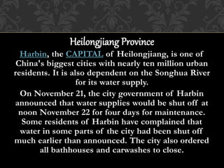 Heilongjiang Province
Harbin, the CAPITAL of Heilongjiang, is one of
China's biggest cities with nearly ten million urban
residents. It is also dependent on the Songhua River
for its water supply.
On November 21, the city government of Harbin
announced that water supplies would be shut off at
noon November 22 for four days for maintenance.
Some residents of Harbin have complained that
water in some parts of the city had been shut off
much earlier than announced. The city also ordered
all bathhouses and carwashes to close.
 