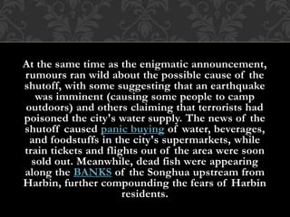 At the same time as the enigmatic announcement,
rumours ran wild about the possible cause of the
shutoff, with some suggesting that an earthquake
was imminent (causing some people to camp
outdoors) and others claiming that terrorists had
poisoned the city's water supply. The news of the
shutoff caused panic buying of water, beverages,
and foodstuffs in the city's supermarkets, while
train tickets and flights out of the area were soon
sold out. Meanwhile, dead fish were appearing
along the BANKS of the Songhua upstream from
Harbin, further compounding the fears of Harbin
residents.
 