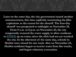 Later on the same day, the city government issued another
announcement, this time explicitly mentioning the Jilin
explosions as the reason for the shutoff. The four-day
shutoff was postponed to midnight on November 24.
From 9 a.m. to 8 p.m. on November 23, the city
temporarily restored the water supply to allow residents
to STOCK up on water, since the slick had not yet reached
the city. In the afternoon of the same day, schools in
Harbin were closed for one week. Also on November 23,
Harbin residents began to receive water from fire trucks,
and began voluntary evacuation.
 