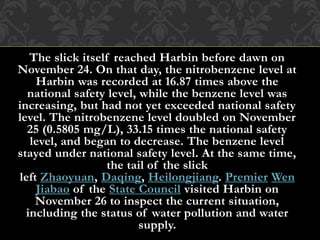 The slick itself reached Harbin before dawn on
November 24. On that day, the nitrobenzene level at
Harbin was recorded at 16.87 times above the
national safety level, while the benzene level was
increasing, but had not yet exceeded national safety
level. The nitrobenzene level doubled on November
25 (0.5805 mg/L), 33.15 times the national safety
level, and began to decrease. The benzene level
stayed under national safety level. At the same time,
the tail of the slick
left Zhaoyuan, Daqing, Heilongjiang. Premier Wen
Jiabao of the State Council visited Harbin on
November 26 to inspect the current situation,
including the status of water pollution and water
supply.
 