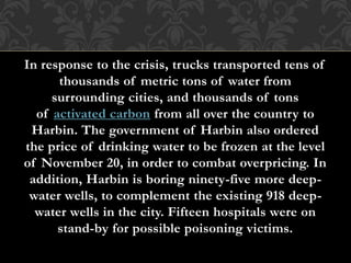 In response to the crisis, trucks transported tens of
thousands of metric tons of water from
surrounding cities, and thousands of tons
of activated carbon from all over the country to
Harbin. The government of Harbin also ordered
the price of drinking water to be frozen at the level
of November 20, in order to combat overpricing. In
addition, Harbin is boring ninety-five more deep-
water wells, to complement the existing 918 deep-
water wells in the city. Fifteen hospitals were on
stand-by for possible poisoning victims.
 