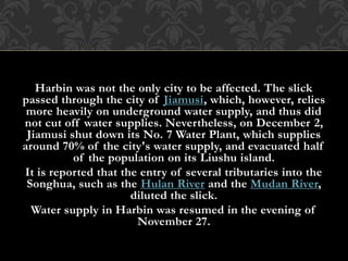Harbin was not the only city to be affected. The slick
passed through the city of Jiamusi, which, however, relies
more heavily on underground water supply, and thus did
not cut off water supplies. Nevertheless, on December 2,
Jiamusi shut down its No. 7 Water Plant, which supplies
around 70% of the city's water supply, and evacuated half
of the population on its Liushu island.
It is reported that the entry of several tributaries into the
Songhua, such as the Hulan River and the Mudan River,
diluted the slick.
Water supply in Harbin was resumed in the evening of
November 27.
 