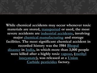 While chemical accidents may occur whenever toxic
materials are stored, transported or used, the most
severe accidents are industrial accidents, involving
major chemical manufacturing and storage
facilities. The most significant chemical accident in
recorded history was the 1984 Bhopal
disaster in India, in which more than 3,000 people
were killed after a highly toxic vapour, (methyl
isocyanate), was released at a Union
Carbide pesticides factory.
 
