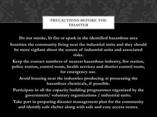Do not smoke, lit fire or spark in the identified hazardous area
Sensitize the community living near the industrial units and they should
be more vigilant about the nature of industrial units and associated
risks.
Keep the contact numbers of nearest hazardous industry, fire station,
police station, control room, health services and district control room,
for emergency use.
Avoid housing near the industries producing or processing the
hazardous chemicals, if possible.
Participate in all the capacity building programmes organized by the
government/ voluntary organizations / industrial units.
Take part in preparing disaster management plan for the community
and identify safe shelter along with safe and easy access routes.
PRECAUTIONS-BEFORE THE
DISASTER
 