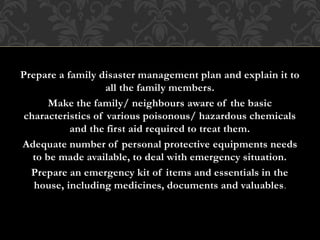 Prepare a family disaster management plan and explain it to
all the family members.
Make the family/ neighbours aware of the basic
characteristics of various poisonous/ hazardous chemicals
and the first aid required to treat them.
Adequate number of personal protective equipments needs
to be made available, to deal with emergency situation.
Prepare an emergency kit of items and essentials in the
house, including medicines, documents and valuables.
 