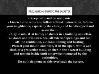 - Keep calm and do not panic.
- Listen to the radio and follow official instructions. Inform
your neighbours, especially the elderly and handicapped and
assist them.
- Stay inside, if at home, or shelter in a building and close
all doors and windows. Seal all exterior openings and tum
off the ventilation, air conditioning and heating.
- Protect your mouth and nose, if in the open, with a wet
cloth or a protective mask, shelter in the nearest building
and remain inside until otherwise instructed by the
authorities.
- Do not telephone as this overloads the system.
PRECAUTIONS-DURINGTHEDISASTER
 