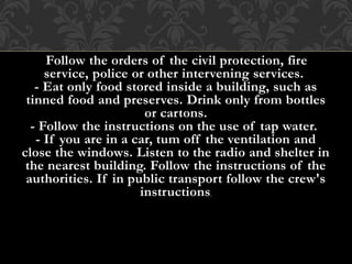 - Follow the orders of the civil protection, fire
service, police or other intervening services.
- Eat only food stored inside a building, such as
tinned food and preserves. Drink only from bottles
or cartons.
- Follow the instructions on the use of tap water.
- If you are in a car, tum off the ventilation and
close the windows. Listen to the radio and shelter in
the nearest building. Follow the instructions of the
authorities. If in public transport follow the crew's
instructions.
 