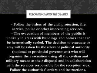 - Follow the orders of the civil protection, fire
service, police or other intervening services.
- The evacuation of members of the public is
unlikely in areas with buildings and homes that can
be hermetically sealed. The decision to evacuate or
stay will be taken by the relevant political authority
(national or provincial government) who will
organise the evacuation using all the civilian and
military means at their disposal and in collaboration
with the services responsible for the reception area.
Follow the authorities' orders and instructions.
PRECAUTIONS-AFTERTHEDISASTER
 