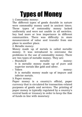 Types of Money
1. Commodity money:
The different types of goods durable in nature
were commodity money used in ancient times.
These types of commodity money lacked
uniformity and were not usable in all societies.
hey had more or less importance in different
communities. There was difficulty in store
measurement of value and transfer from one
place to another place.
2. Metallic money:
Money made up of metals is called metallic
money. It was introduced to overcome the
problems in the use of commodity money. There
are two types of metallic money. They are:
 Standard metallic money:
It is metallic money made up of pure and
superior metals like gold and silver.
 Token money:
It is metallic money made up of impure and
inferior metals.
3. Paper money:
Paper money is a country's official, paper
currency that is circulated for transaction-related
purposes of goods and services. The printing of
paper money is typically regulated by a country's
central bank or treasury in order to keep the flow
of funds in line with monetary
 