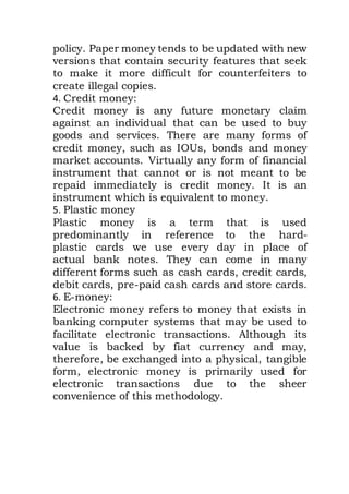 policy. Paper money tends to be updated with new
versions that contain security features that seek
to make it more difficult for counterfeiters to
create illegal copies.
4. Credit money:
Credit money is any future monetary claim
against an individual that can be used to buy
goods and services. There are many forms of
credit money, such as IOUs, bonds and money
market accounts. Virtually any form of financial
instrument that cannot or is not meant to be
repaid immediately is credit money. It is an
instrument which is equivalent to money.
5. Plastic money
Plastic money is a term that is used
predominantly in reference to the hard-
plastic cards we use every day in place of
actual bank notes. They can come in many
different forms such as cash cards, credit cards,
debit cards, pre-paid cash cards and store cards.
6. E-money:
Electronic money refers to money that exists in
banking computer systems that may be used to
facilitate electronic transactions. Although its
value is backed by fiat currency and may,
therefore, be exchanged into a physical, tangible
form, electronic money is primarily used for
electronic transactions due to the sheer
convenience of this methodology.
 