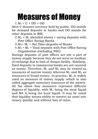 Measures of Money
1.M1 = C + DD + OD
Here C denotes currency held by public, DD stands
for demand deposits in banks and OD stands for
other deposits in RBI.
2.M2 = M1 (detailed above) + saving deposits with
Post Office Saving Banks
3.M3= M1 + Net Time-deposits of Banks
4.M4 = M3 + Total deposits with Post Office Saving
Organisation (excluding NSC)
Savings deposits of post offices are not a part of
money supply because they do not serve as medium
of exchange due to lack of cheque facility. Similarly,
fixed deposits in commercial banks are not counted
as money. Therefore, M1 and M2 may be treated as
measures of narrow money whereas M3 and M4 as
measures of broad money. In practice, M1 is widely
used as measure of money supply which is also
called aggregate monetary resources of the society.
All the above four measures represent different
degrees of liquidity, with M4 being the most liquid
and M4 is being the least liquid. It may be noted
that liquidity means ability to convert an asset into
money quickly and without loss of value.
 