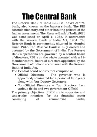The Central Bank
The Reserve Bank of India (RBI) is India’s central
bank, also known as the banker’s bank. The RBI
controls monetary and other banking policies of the
Indian government. The Reserve Bank of India (RBI)
was established on April 1, 1935, in accordance
with the Reserve Bank of India Act, 1934. The
Reserve Bank is permanently situated in Mumbai
since 1937. The Reserve Bank is fully owned and
operated by the Government of India. The Reserve
Bank’s operations are governed by a central board
of directors, RBI is on the whole operated with a 21-
member central board of directors appointed by the
Government of India in accordance with the Reserve
Bank of India Act.
The Central board of directors comprise of:
 Official Directors – The governor who is
appointed/nominated for a period of four years
along with four Deputy Governors
 Non-Official Directors – Ten Directors from
various fields and two government Official
The primary objectives of RBI are to supervise and
undertake initiatives for the financial sector
consisting of commercial banks,
 