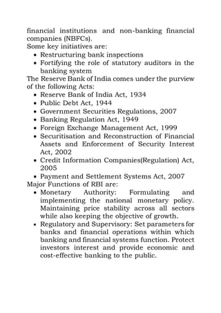 financial institutions and non-banking financial
companies (NBFCs).
Some key initiatives are:
 Restructuring bank inspections
 Fortifying the role of statutory auditors in the
banking system
The Reserve Bank of India comes under the purview
of the following Acts:
 Reserve Bank of India Act, 1934
 Public Debt Act, 1944
 Government Securities Regulations, 2007
 Banking Regulation Act, 1949
 Foreign Exchange Management Act, 1999
 Securitisation and Reconstruction of Financial
Assets and Enforcement of Security Interest
Act, 2002
 Credit Information Companies(Regulation) Act,
2005
 Payment and Settlement Systems Act, 2007
Major Functions of RBI are:
 Monetary Authority: Formulating and
implementing the national monetary policy.
Maintaining price stability across all sectors
while also keeping the objective of growth.
 Regulatory and Supervisory: Set parameters for
banks and financial operations within which
banking and financial systems function. Protect
investors interest and provide economic and
cost-effective banking to the public.
 