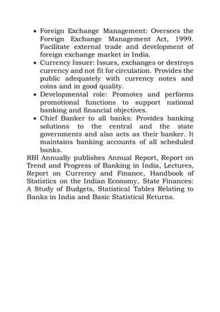  Foreign Exchange Management: Oversees the
Foreign Exchange Management Act, 1999.
Facilitate external trade and development of
foreign exchange market in India.
 Currency Issuer: Issues, exchanges or destroys
currency and not fit for circulation. Provides the
public adequately with currency notes and
coins and in good quality.
 Developmental role: Promotes and performs
promotional functions to support national
banking and financial objectives.
 Chief Banker to all banks: Provides banking
solutions to the central and the state
governments and also acts as their banker. It
maintains banking accounts of all scheduled
banks.
RBI Annually publishes Annual Report, Report on
Trend and Progress of Banking in India, Lectures,
Report on Currency and Finance, Handbook of
Statistics on the Indian Economy, State Finances:
A Study of Budgets, Statistical Tables Relating to
Banks in India and Basic Statistical Returns.
 