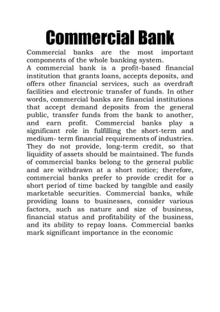 Commercial Bank
Commercial banks are the most important
components of the whole banking system.
A commercial bank is a profit-based financial
institution that grants loans, accepts deposits, and
offers other financial services, such as overdraft
facilities and electronic transfer of funds. In other
words, commercial banks are financial institutions
that accept demand deposits from the general
public, transfer funds from the bank to another,
and earn profit. Commercial banks play a
significant role in fulfilling the short-term and
medium- term financial requirements of industries.
They do not provide, long-term credit, so that
liquidity of assets should be maintained. The funds
of commercial banks belong to the general public
and are withdrawn at a short notice; therefore,
commercial banks prefer to provide credit for a
short period of time backed by tangible and easily
marketable securities. Commercial banks, while
providing loans to businesses, consider various
factors, such as nature and size of business,
financial status and profitability of the business,
and its ability to repay loans. Commercial banks
mark significant importance in the economic
 