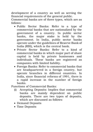 development of a country as well as serving the
financial requirements of the general public.
Commercial banks are of three types, which are as
follows:
 Public Sector Banks: Refer to a type of
commercial banks that are nationalized by the
government of a country. In public sector
banks, the major stake is held by the
government. In India, public sector banks
operate under the guidelines of Reserve Bank of
India (RBI), which is the central bank.
 Private Sector Banks: Refer to a kind of
commercial banks in which major part of share
capital is held by private businesses and
individuals. These banks are registered as
companies with limited liability.
 Foreign Banks: Refer to commercial banks that
are headquartered in a foreign country, but
operate branches in different countries. In
India, since financial reforms of 1991, there is
a rapid increase in the number of foreign
banks.
Functions of Commercial Banks:
(i) Accepting Deposits: Implies that commercial
banks are mainly dependent on public
deposits. There are two types of deposits,
which are discussed as follows:
 Demand Deposits
 Time Deposits
 