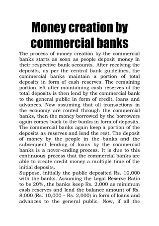 Money creation by
commercial banks
The process of money creation by the commercial
banks starts as soon as people deposit money in
their respective bank accounts. After receiving the
deposits, as per the central bank guidelines, the
commercial banks maintain a portion of total
deposits in form of cash reserves. The remaining
portion left after maintaining cash reserves of the
total deposits is then lend by the commercial bank
to the general public in form of credit, loans and
advances. Now assuming that all transactions in
the economy are routed through the commercial
banks, then the money borrowed by the borrowers
again comes back to the banks in form of deposits.
The commercial banks again keep a portion of the
deposits as reserves and lend the rest. The deposit
of money by the people in the banks and the
subsequent lending of loans by the commercial
banks is a never-ending process. It is due to this
continuous process that the commercial banks are
able to create credit money a multiple time of the
initial deposits.
Suppose, initially the public deposited Rs. 10,000
with the banks. Assuming the Legal Reserve Ratio
to be 20%, the banks keep Rs. 2,000 as minimum
cash reserves and lend the balance amount of Rs.
8,000 (Rs. 10,000 – Rs. 2,000) in form of loans and
advances to the general public.  Now, if all the
 
