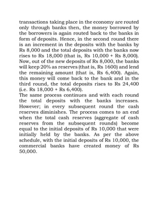 transactions taking place in the economy are routed
only through banks then, the money borrowed by
the borrowers is again routed back to the banks in
form of deposits. Hence, in the second round there
is an increment in the deposits with the banks by
Rs 8,000 and the total deposits with the banks now
rises to Rs 18,000 (that is, Rs 10,000 + Rs 8,000).
Now, out of the new deposits of Rs 8,000, the banks
will keep 20% as reserves (that is, Rs 1600) and lend
the remaining amount (that is, Rs 6,400). Again,
this money will come back to the bank and in the
third round, the total deposits rises to Rs 24,400
(i.e. Rs 18,000 + Rs 6,400).
The same process continues and with each round
the total deposits with the banks increases.
However; in every subsequent round the cash
reserves diminishes. The process comes to an end
when the total cash reserves (aggregate of cash
reserves from the subsequent rounds) become
equal to the initial deposits of Rs 10,000 that were
initially held by the banks. As per the above
schedule, with the initial deposits of Rs 10,000, the
commercial banks have created money of Rs
50,000.
 