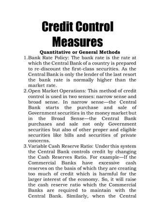 Credit Control
Measures
Quantitative or General Methods
1.Bank Rate Policy: The bank rate is the rate at
which the Central Bank of a country is prepared
to re-discount the first-class securities. As the
Central Bank is only the lender of the last resort
the bank rate is normally higher than the
market rate.
2.Open Market Operations: This method of credit
control is used in two senses: narrow sense and
broad sense. In narrow sense—the Central
Bank starts the purchase and sale of
Government securities in the money market but
in the Broad Sense—the Central Bank
purchases and sale not only Government
securities but also of other proper and eligible
securities like bills and securities of private
concerns.
3.Variable Cash Reserve Ratio: Under this system
the Central Bank controls credit by changing
the Cash Reserves Ratio. For example—If the
Commercial Banks have excessive cash
reserves on the basis of which they are creating
too much of credit which is harmful for the
larger interest of the economy. So, it will raise
the cash reserve ratio which the Commercial
Banks are required to maintain with the
Central Bank. Similarly, when the Central
 