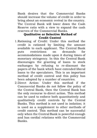 Bank desires that the Commercial Banks
should increase the volume of credit in order to
bring about an economic revival in the country.
The Central Bank will lower down the Cash
Reserve ratio with a view to expand the cash
reserves of the Commercial Banks.
Qualitative or Selective Method of
Credit Control
1.Rationing of Credit: Under this method the
credit is rationed by limiting the amount
available to each applicant. The Central Bank
puts restrictions on demands for
accommodations made upon it during times of
monetary stringency. In this the Central Bank
discourages the granting of loans to stock
exchanges by refusing to re-discount the
papers of the bank which have extended liberal
loans to the speculators. This is an important
method of credit control and this policy has
been adopted by a number of countries.
2.Direct Action: Under this method if the
Commercial Banks do not follow the policy of
the Central Bank, then the Central Bank has
the only recourse to direct action. This method
can be used to enforce both quantitatively and
qualitatively credit controls by the Central
Banks. This method is not used in isolation; it
is used as a supplement to other methods of
credit control. This method can be successful
only when the Central Bank is powerful enough
and has cordial relations with the Commercial
Banks.
 