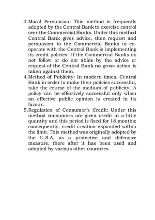 3.Moral Persuasion: This method is frequently
adopted by the Central Bank to exercise control
over the Commercial Banks. Under this method
Central Bank gives advice, then request and
persuasion to the Commercial Banks to co-
operate with the Central Bank is implementing
its credit policies. If the Commercial Banks do
not follow or do not abide by the advice or
request of the Central Bank no gross action is
taken against them.
4.Method of Publicity: In modern times, Central
Bank in order to make their policies successful,
take the course of the medium of publicity. A
policy can be effectively successful only when
an effective public opinion is created in its
favour.
5.Regulation of Consumer’s Credit: Under this
method consumers are given credit in a little
quantity and this period is fixed for 18 months;
consequently, credit creation expanded within
the limit. This method was originally adopted by
the U.S.A. as a protective and defensive
measure, there after it has been used and
adopted by various other countries.
 