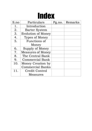 Index
S.no Particulars Pg.no. Remarks
1. Introduction
2. Barter System
3. Evolution of Money
4. Types of Money
5. Functions of
Money
6. Supply of Money
7. Measures of Money
8. The Central Bank
9. Commercial Bank
10. Money Creation by
Commercial Banks
11. Credit Control
Measures
 