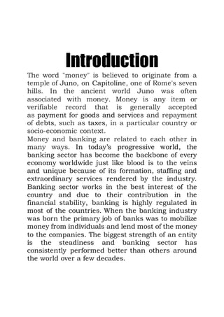 Introduction
The word "money" is believed to originate from a
temple of Juno, on Capitoline, one of Rome's seven
hills. In the ancient world Juno was often
associated with money. Money is any item or
verifiable record that is generally accepted
as payment for goods and services and repayment
of debts, such as taxes, in a particular country or
socio-economic context.
Money and banking are related to each other in
many ways. In today’s progressive world, the
banking sector has become the backbone of every
economy worldwide just like blood is to the veins
and unique because of its formation, staffing and
extraordinary services rendered by the industry.
Banking sector works in the best interest of the
country and due to their contribution in the
financial stability, banking is highly regulated in
most of the countries. When the banking industry
was born the primary job of banks was to mobilize
money from individuals and lend most of the money
to the companies. The biggest strength of an entity
is the steadiness and banking sector has
consistently performed better than others around
the world over a few decades.
 
