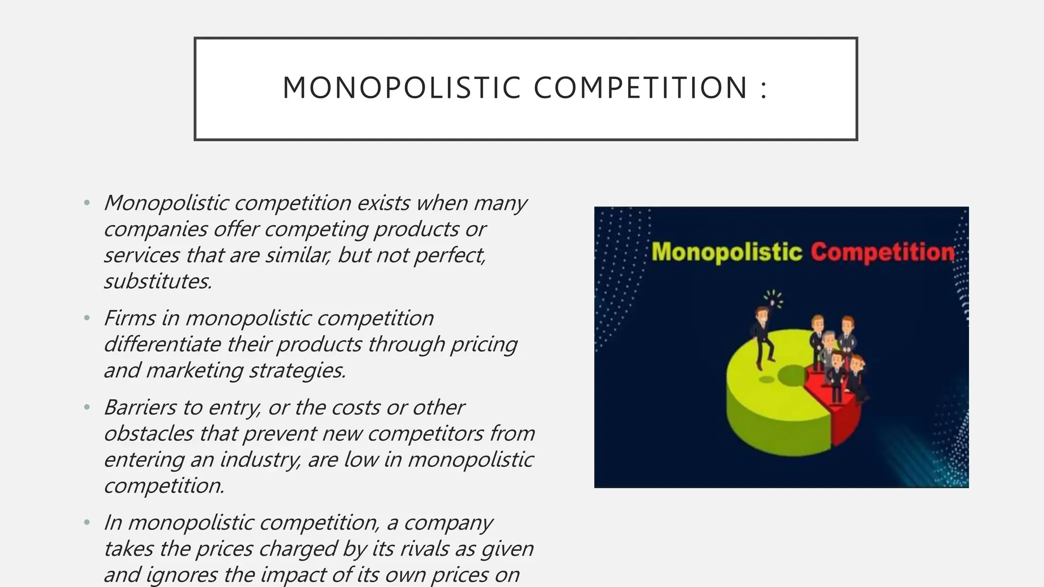MONOPOLISTIC COMPETITION :
• Monopolistic competition exists when many
companies offer competing products or
services that are similar, but not perfect,
substitutes.
• Firms in monopolistic competition
differentiate their products through pricing
and marketing strategies.
• Barriers to entry, or the costs or other
obstacles that prevent new competitors from
entering an industry, are low in monopolistic
competition.
• In monopolistic competition, a company
takes the prices charged by its rivals as given
and ignores the impact of its own prices on
 