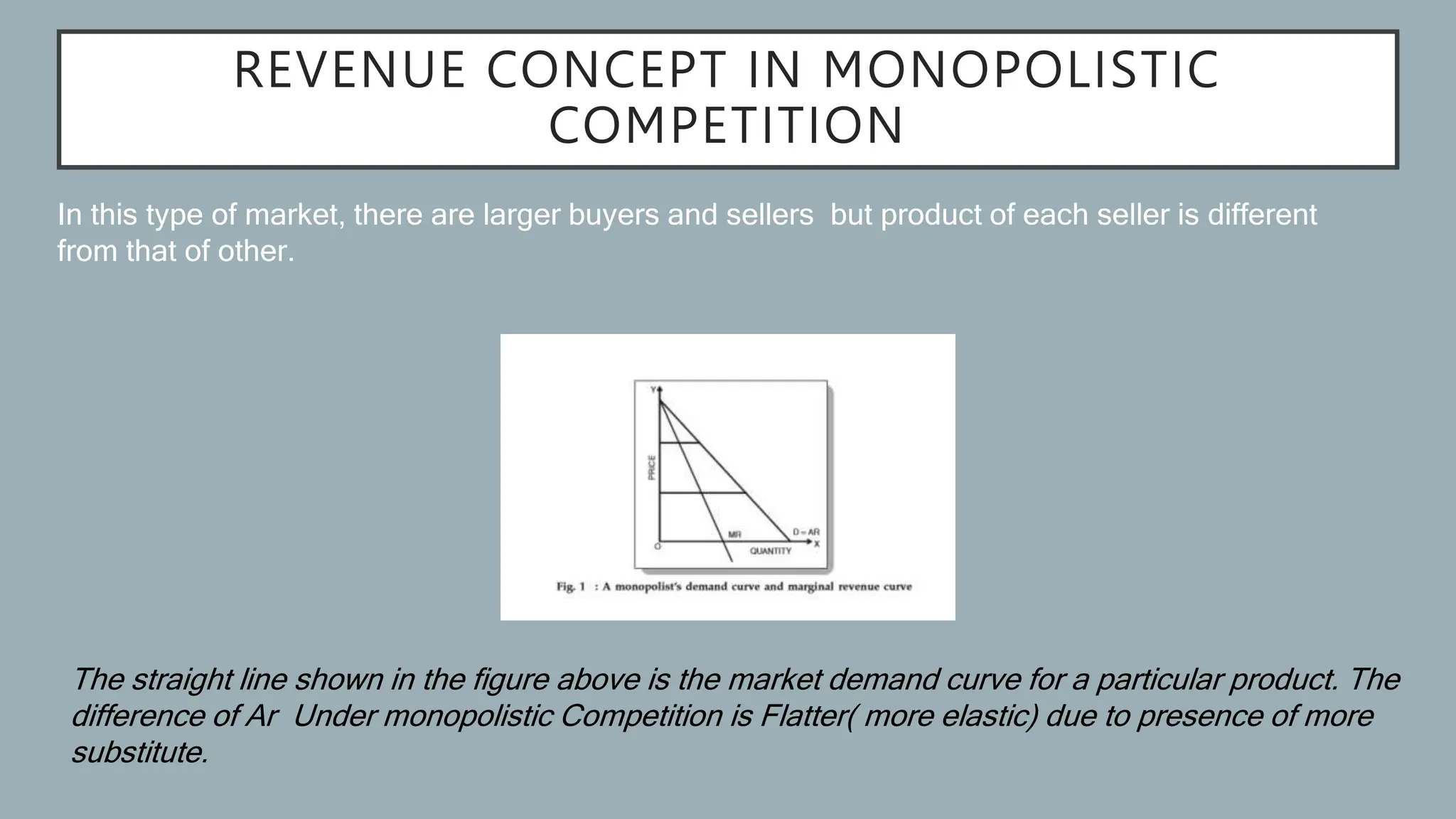 REVENUE CONCEPT IN MONOPOLISTIC
COMPETITION
In this type of market, there are larger buyers and sellers but product of each seller is different
from that of other.
The straight line shown in the figure above is the market demand curve for a particular product. The
difference of Ar Under monopolistic Competition is Flatter( more elastic) due to presence of more
substitute.
 